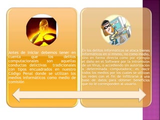 Antes de iniciar debemos tener en
cuenta que los delitos
computacionales son aquellas
conductas delictivas tradicionales
con tipos encuadrados en nuestro
Código Penal donde se utilizan los
medios informáticos como medio de
comisión
En los delitos informáticos se ataca bienes
informáticos en sí mismo, no como medio,
sino en forma directa como por ejemplo
el daño en el Software por la intromisión
de un Virus, o accediendo sin autorización
a determinada computadora; es decir
todos los medios por los cuales se utilizan
las redes con el fin de infiltrarse a una
base de datos para obtener beneficios
que no le corresponden al usuario.
 