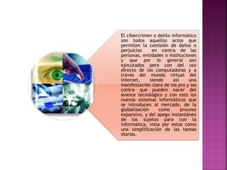 El cibercrimen o delito informático
son todos aquellos actos que
permiten la comisión de daños o
perjuicios en contra de las
personas, entidades o instituciones
y que por lo general son
ejecutados pero con del uso
directo de las computadoras y a
través del mundo virtual del
internet, siendo así una
manifestación clara de los pro y los
contra que pueden nacer del
avance tecnológico y con esto los
nuevos sistemas informáticos que
se introducen al mercado, de la
globalización como proceso
expansivo, y del apego instantáneo
de los sujetos para con la
informática, vista por estos como
una simplificación de las tareas
diarias.
 