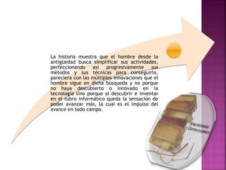 La historia muestra que el hombre desde la
antigüedad busca simplificar sus actividades,
perfeccionando así progresivamente sus
métodos y sus técnicas para conseguirlo,
pareciera con las múltiples innovaciones que el
hombre sigue en dicha búsqueda y no porque
no haya descubierto o innovado en la
tecnología sino porque al descubrir e inventar
en el rubro informático queda la sensación de
poder avanzar más, la cual es el impulso del
avance en todo campo.
 