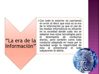 “La era de la
Información”
• Con todo lo anterior no caeríamos
en error al decir que esta es la era
de la información ya que el uso de
los medios informáticos es afluente
en la sociedad donde cada vez se
adoptan mas estas tecnologías para
el desempeño de conductas
diarias, pero también como toda
conducta adoptada en masa por la
sociedad surge la negatividad de
esta al presentarse el lado
subyacente al delito.
 