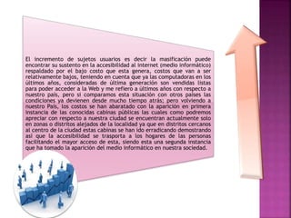 El incremento de sujetos usuarios es decir la masificación puede
encontrar su sustento en la accesibilidad al internet (medio informático)
respaldado por el bajo costo que esta genera, costos que van a ser
relativamente bajos, teniendo en cuenta que ya las computadoras en los
últimos años, consideradas de última generación son vendidas listas
para poder acceder a la Web y me refiero a últimos años con respecto a
nuestro país, pero si comparamos esta situación con otros países las
condiciones ya devienen desde mucho tiempo atrás; pero volviendo a
nuestro País, los costos se han abaratado con la aparición en primera
instancia de las conocidas cabinas públicas las cuales como podremos
apreciar con respecto a nuestra ciudad se encuentran actualmente solo
en zonas o distritos alejados de la localidad ya que en distritos cercanos
al centro de la ciudad estas cabinas se han ido erradicando demostrando
así que la accesibilidad se trasporta a los hogares de las personas
facilitando el mayor acceso de esta, siendo esta una segunda instancia
que ha tomado la aparición del medio informático en nuestra sociedad.
 