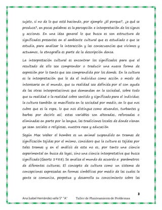 3
Ana Isabel Hernández valle 5° “A” Taller de Planteamiento de Problemas
sujeto, si no de lo que está haciendo, por ejemplo ¿él porque?, ¿a qué se
produce?, en pocas palabras es la percepción e interpretación de los signos
y acciones. En una idea general lo que busca es son estructura de
significados presentes en el ambiente cultural que es estudiado o que se
estudia, para analizar la interacción y las consecuencias que vivimos y
actuamos, la etnografía es parte de la descripción densa.
La interpretación cultural es encontrar los significados para que el
resultado de ello sea comprender o traducir una nueva forma de
expresión por lo tanto que sea comprendida por los demás. En la cultura
es la interpretación que le da el individuo como acción o modo de
interesarse en el mundo, que su realidad sea definida por el con ayuda
de las otras interpretaciones que demandan en la sociedad, sobre todo
que su realidad o la realidad cobre sentido y significado para el individuo;
la cultura también se manifiesta en la sociedad por medio, en lo que nos
cubre que es la ropa, lo que nos distingue como atuendos, turbantes y
barbas por decirlo así; estas variables son alteradas, reforzadas o
eliminadas en parte por la lengua, las tradiciones locales de donde vienen
ya sean sociales o religiosas, nuestra raza y educación
Según Max Weber el hombre es un animal suspendido en tramas de
significación tejidas por el mismo, considero que la cultura es tejidas por
tales tramas y en el análisis de esta no es, por tanto una ciencia
experimental en busca de leyes, sino una ciencia interpretativa que busca
significado (Geertz 1988). Se analiza el mundo de acuerdo a parámetros
de diferentes culturas; El concepto de cultura como un sistema de
concepciones expresadas en formas simbólicas por medio de las cuales la
gente se comunica, perpetua y desarrolla su conocimiento sobre las
 