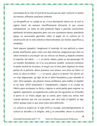 4
Ana Isabel Hernández valle 5° “A” Taller de Planteamiento de Problemas
actividades de la vida. El sentido al mundo que da cada "cultura" lo realiza
de manera diferente mediante símbolos.
La etnografía en su cuerpo es en sí una descripción densa con la cual se
espera hacer de manera científicamente elocuente lo que ocurre
aisladamente. La meta de esto pretende llegar a grandes conclusiones
partiendo de hechos pequeños pero con una contextura densa, prestando
apoyo en enunciados generales sobre el papel de la cultura en la
construcción de la vida colectiva relacionándolas con hechos específicos y
complejos.
Daré algunos ejemplos: imagínense el montaje de una película y como
puede modificarse, para crear una idea distinta, imagínense que esta un
señor mirando a una mujer con un niño en sus brazos y después notamos
la reacción del señor ----> el sonríe. Ahora ¿cómo es ese personaje? Es
un hombre bondadoso, en si es una persona amable, entonces cortamos
la parte central de la escena, la mujer con el niño, pero dejamos las otras
partes de la película; ahora ponemos una escena, una chica en bikini; el
mira; la chica en bikini ----> el sonríe. ¿Qué es el ahora? Por decirlo así
un viejo degenerado, ya dejo de ser el señor bondadoso y que adoraba al
niño. Otro ejemplo, dos jóvenes tienen problemas para hablar el español
se les hace difícil entenderlo e interpretarlo, viajaron a la ciudad de
México para enriquecer su léxico, viajaron a varios países para mejorar su
español; expresaron sus experiencias cuales son las siguientes: en Colombia
el porro es un ritmo alegre que se canta, pero todos nos miran mal
cuando decimos que me nos encanta; por otro lado el español es algo
difícil, porque todo lo que dices tiene otra definición.
La cultura se originó en el siglo XVlll en Europa, antropológicamente la
cultura se asociaba a la religión, arte y la costumbre; ahora es conocida
 