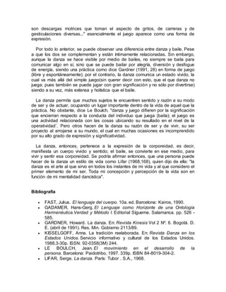 son descargas motrices que toman el aspecto de gritos, de carreras y de
gesticulaciones diversas..." esencialmente el juego aparece como una forma de
expresión.
Por todo lo anterior, se puede observar una diferencia entre danza y baile. Pese
a que los dos se complementan y están íntimamente relacionadas. Sin embargo,
aunque la danza se hace visible por medio de bailes, no siempre se baila para
comunicar algo en sí, sino que se puede bailar por alegría, diversión y desfogue
de energía, siendo una práctica como dice Gardner (1991, 28) en forma de juego
(libre y espontáneamente); por el contrario, la danza comunica un estado vivido, la
cual va más allá del simple juego(sin querer decir con esto, que el que danza no
juega; pues también se puede jugar con gran significación y no sólo por divertirse)
siendo a su vez, más extensa y holística que el baile.
La danza permite que muchos sujetos le encuentren sentido y razón a su modo
de ser y de actuar, ocupando un lugar importante dentro de la vida de aquel que la
práctica. No obstante, dice Le Boulch, "danza y juego difieren por la significación
que encierran respecto a la conducta del individuo que juega (baila); el juego es
una actividad relacionada con las cosas ubicando su resultado en el nivel de la
operatividad¨. Pero otros hacen de la danza su razón de ser y de vivir, su ser
proyecto al arrojarse a su mundo, el cual en muchas ocasiones es incomprendido
por su alto grado de expresión y significatividad.
La danza, entonces, pertenece a la expresión de la corporeidad, es decir,
manifiesta un cuerpo vivido y sentido; el baile, se convierte en ese medio, para
vivir y sentir esa corporeidad. Se podría afirmar entonces, que una persona puede
hacer de la danza un estilo de vida como Lifar (1968,168), quien dijo de ella: "la
danza es el arte al que sirvo en todos los instantes de mi vida y al que considero el
primer elemento de mi ser. Toda mi concepción y percepción de la vida son en
función de mi mentalidad dancística".
Bibliografía
 FAST, Julius. El lenguaje del cuerpo. 10a. ed. Barcelona: Kairos, 1990.
 GADAMER, Hans-Gerg. El Lenguaje como Horizonte de una Ontología
Hermenéutica.Verdad y Método I. Editorial Sígueme. Salamanca. pp. 526 -
585.
 GARDNER, Howard. La danza. En: Revista Kinesis Vol 2 Nº. 6. Bogotá. D.
E. (abril de 1991). Res. Min. Gobierno 2113/89.
 KISSELGOFF, Anna. La tradición reelaborada. En: Revista Danza en los
Estados Unidos. Servicio informativo y cultural de los Estados Unidos.
1988.3-30p. ISSN: 92-0358(3M) 244.
 LE BOULCH, Jean. El movimiento en el desarrollo de la
persona. Barcelona: Paidotribo, 1997. 339p. ISBN 84-8019-304-2.
 LIFAR, Serge. La danza. París: Tubor . S.A., 1968.
 
