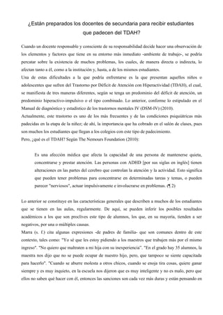 ¿Están preparados los docentes de secundaria para recibir estudiantes
                                   que padecen del TDAH?

Cuando un docente responsable y consciente de su responsabilidad decide hacer una observación de
los elementos y factores que tiene en su entorno más inmediato -ambiente de trabajo-, se podría
percatar sobre la existencia de muchos problemas, los cuales, de manera directa o indirecta, lo
afectan tanto a él, como a la institución y, hasta, a de los mismos estudiantes.
Una de estas dificultades a la que podría enfrentarse es la que presentan aquellos niños o
adolescentes que sufren del Trastorno por Déficit de Atención con Hiperactividad (TDAH), el cual,
se manifiesta de tres maneras diferentes, según se tenga un predominio del déficit de atención, un
predominio hiperactivo-impulsivo o el tipo combinado. Lo anterior, conforme lo estipulado en el
Manual de diagnóstico y estadístico de los trastornos mentales IV (DSM-IV) (2010).
Actualmente, este trastorno es uno de los más frecuentes y de las condiciones psiquiátricas más
padecidas en la etapa de la niñez; de ahí, la importancia que ha cobrado en el salón de clases, pues
son muchos los estudiantes que llegan a los colegios con este tipo de padecimiento.
Pero, ¿qué es el TDAH? Según The Nemours Foundation (2010):


       Es una afección médica que afecta la capacidad de una persona de mantenerse quieta,
       concentrarse y prestar atención. Las personas con ADHD [por sus siglas en inglés] tienen
       alteraciones en las partes del cerebro que controlan la atención y la actividad. Esto significa
       que pueden tener problemas para concentrarse en determinadas tareas y temas, o pueden
       parecer "nerviosos", actuar impulsivamente e involucrarse en problemas. (¶ 2)


Lo anterior se constituye en las características generales que describen a muchos de los estudiantes
que se tienen en las aulas, regularmente. De aquí, se pueden inferir los posibles resultados
académicos a los que son proclives este tipo de alumnos, los que, en su mayoría, tienden a ser
negativos, por una o múltiples causas.
Marra (s. f.) cita algunas expresiones -de padres de familia- que son comunes dentro de este
contexto, tales como: "Yo sé que les estoy pidiendo a los maestros que trabajen más por el mismo
ingreso". "No quiero que maltraten a mi hija con su inexperiencia”. "En el grado hay 35 alumnos, la
maestra nos dijo que no se puede ocupar de nuestro hijo, pero, que tampoco se siente capacitada
para hacerlo". "Cuando se aburre molesta a otros chicos, cuando se enoja tira cosas, quiere ganar
siempre y es muy inquieto, en la escuela nos dijeron que es muy inteligente y no es malo, pero que
ellos no saben qué hacer con él, entonces las sanciones son cada vez más duras y están pensando en
 