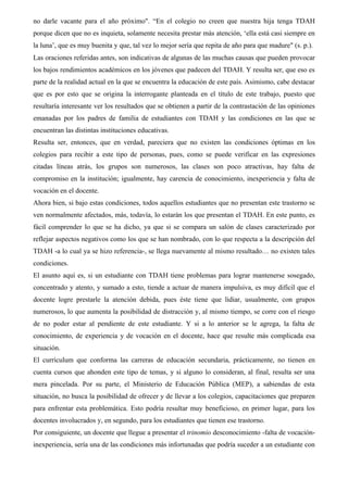 no darle vacante para el año próximo". “En el colegio no creen que nuestra hija tenga TDAH
porque dicen que no es inquieta, solamente necesita prestar más atención, ‘ella está casi siempre en
la luna’, que es muy buenita y que, tal vez lo mejor sería que repita de año para que madure" (s. p.).
Las oraciones referidas antes, son indicativas de algunas de las muchas causas que pueden provocar
los bajos rendimientos académicos en los jóvenes que padecen del TDAH. Y resulta ser, que eso es
parte de la realidad actual en la que se encuentra la educación de este país. Asimismo, cabe destacar
que es por esto que se origina la interrogante planteada en el título de este trabajo, puesto que
resultaría interesante ver los resultados que se obtienen a partir de la contrastación de las opiniones
emanadas por los padres de familia de estudiantes con TDAH y las condiciones en las que se
encuentran las distintas instituciones educativas.
Resulta ser, entonces, que en verdad, pareciera que no existen las condiciones óptimas en los
colegios para recibir a este tipo de personas, pues, como se puede verificar en las expresiones
citadas líneas atrás, los grupos son numerosos, las clases son poco atractivas, hay falta de
compromiso en la institución; igualmente, hay carencia de conocimiento, inexperiencia y falta de
vocación en el docente.
Ahora bien, si bajo estas condiciones, todos aquellos estudiantes que no presentan este trastorno se
ven normalmente afectados, más, todavía, lo estarán los que presentan el TDAH. En este punto, es
fácil comprender lo que se ha dicho, ya que si se compara un salón de clases caracterizado por
reflejar aspectos negativos como los que se han nombrado, con lo que respecta a la descripción del
TDAH -a lo cual ya se hizo referencia-, se llega nuevamente al mismo resultado… no existen tales
condiciones.
El asunto aquí es, si un estudiante con TDAH tiene problemas para lograr mantenerse sosegado,
concentrado y atento, y sumado a esto, tiende a actuar de manera impulsiva, es muy difícil que el
docente logre prestarle la atención debida, pues éste tiene que lidiar, usualmente, con grupos
numerosos, lo que aumenta la posibilidad de distracción y, al mismo tiempo, se corre con el riesgo
de no poder estar al pendiente de este estudiante. Y si a lo anterior se le agrega, la falta de
conocimiento, de experiencia y de vocación en el docente, hace que resulte más complicada esa
situación.
El currículum que conforma las carreras de educación secundaria, prácticamente, no tienen en
cuenta cursos que ahonden este tipo de temas, y si alguno lo consideran, al final, resulta ser una
mera pincelada. Por su parte, el Ministerio de Educación Pública (MEP), a sabiendas de esta
situación, no busca la posibilidad de ofrecer y de llevar a los colegios, capacitaciones que preparen
para enfrentar esta problemática. Esto podría resultar muy beneficioso, en primer lugar, para los
docentes involucrados y, en segundo, para los estudiantes que tienen ese trastorno.
Por consiguiente, un docente que llegue a presentar el trinomio desconocimiento -falta de vocación-
inexperiencia, sería una de las condiciones más infortunadas que podría suceder a un estudiante con
 