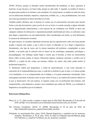 TDAH. Primero, porque el educador estaría desinformado del problema, es decir, ignoraría el
trastorno, lo que da paso a no hacer nada, porque no sabe nada. Y segundo, no tendría el interés o
las ganas para ayudar en lo mínimo a este estudiante. En consecuencia, se tendría un salón de clases
con un adolescente distraído, impulsivo, impaciente, irritable, etc., y, muy probablemente, esto sería
una causa que desataría un futuro desorden en el aula.
También podría afirmarse que el docente no cuenta con el conocimiento necesario para hacerle
frente a este tipo de trastorno y para prueba de esto un botón: es común escuchar a alguno diciendo,
que ha diagnosticado, prácticamente, a una mayoría de sus estudiantes con TDAH, es decir, por
cualquier conducta de distracción e inquietud presentado manifestada por éstos, es suficiente como
para llegar a etiquetarlos con este padecimiento. Sólo considerando este hecho, se nota fácilmente,
la carencia de información existente.
De igual manera, se considera importante mencionar que las capacitaciones sobre este tema pueden
ayudar a mejorar este asunto, y que si bien es cierto, el educador no va a llegar a diagnosticar,
formalmente, este tipo de casos, por la misma naturaleza del problema -complejidad- es poco
factible, a tal punto que la solución está en manos de los neurólogos, psiquiatras, psicólogos y
psicopedagogos. Sin embargo, puede llegar a ocurrir que el docente, al tener un conocimiento
básico sobre el tema, pueda, al menos, diferenciar algunas conductas concretas y acordes con el
DSM-IV, y a partir de ahí, contar con insumos válidos, los cuales, más tarde, podrá remitir al
profesional respectivo.
Y, finalmente, habría que preguntarse, a modo de autoevaluación, si uno como educador es
consciente de la responsabilidad que tiene, si cada día se disfruta lo que se hace, si se desea ayudar
a los estudiantes, si se es comprometido con el trabajo y si le gusta mantenerse actualizado. Estas
interrogantes permiten al docente tener los pies sobre la tierra y ser realista del contexto laboral en
el que se desenvuelve. De esta manera, se lograría contar con un profesional más humano, más
comprometido y más dispuesto a ayudar a esos estudiantes que sufren de TDAH, y no confundir el
diagnóstico con aquellos que no lo padecen.


Referencias bibliográficas


Marra, G. (s. f.). ¿Qué escuela o colegio es mejor para mi Hijo-Hija? Recuperado el 29 de julio de
       2010, de http://www.distraidos.com.ar/distraidos/notas/articulos/nota_art_02.html

The Nemours Foundation. (2010). El ADHD. Recuperado el 29 de julio de 2010, de
     http://kidshealth.org/teen/en_espanol/mente/adhd_esp.html

Wikipedia. La enciclopedia libre. (julio, 2010). Manual diagnóstico y estadístico de los trastornos
      mentales. Recuperado el 30 de julio, 2010, de http://es.wikipedia.org/wiki/Manual_diagn
      %C3%B3stico_y_estad%C3%ADstico_de_los_trastornos_mentales
 