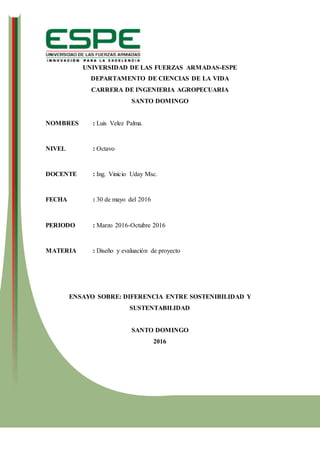 UNIVERSIDAD DE LAS FUERZAS ARMADAS-ESPE
DEPARTAMENTO DE CIENCIAS DE LA VIDA
CARRERA DE INGENIERIA AGROPECUARIA
SANTO DOMINGO
NOMBRES : Luis Velez Palma.
NIVEL : Octavo
DOCENTE : Ing. Vinicio Uday Msc.
FECHA : 30 de mayo del 2016
PERIODO : Marzo 2016-Octubre 2016
MATERIA : Diseño y evaluación de proyecto
ENSAYO SOBRE: DIFERENCIA ENTRE SOSTENIBILIDAD Y
SUSTENTABILIDAD
SANTO DOMINGO
2016
 