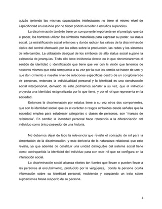 quizás teniendo las mismas capacidades intelectuales no tiene el mismo nivel de
especificidad en estudios por no haber podido acceder a estudios superiores.
La discriminación también tiene un componente importante en el prestigio que da
el poder, los hombres utilizan los símbolos materiales para expresar su poder, su status
social. La estratificación social entonces y donde radican las raíces de la discriminación
deriva del control efectuado por las elites sobre la producción, las redes y los sistemas
de intercambio. La utilización desigual de los símbolos de alto status social supone la
existencia de jerarquías. Todo ello tiene incidencia directa en lo que denominaremos el
sentido de identidad o identificación que tiene que ver con la visión que tenemos de
nosotros mismos que está compuesta a su vez por la que los demás se hacen de uno, y
que dan cimiento a nuestro nivel de relaciones específicas dentro de un conglomerado
de personas, entonces la individualidad personal y la identidad es una construcción
social interpersonal, derivado de esto podríamos señalar a su vez, que el individuo
proyecta una identidad estigmatizada por lo que tiene, y por el rol que representa en la
sociedad.
Entonces la discriminación por estatus tiene a su vez otros dos componentes,
que son la identidad social, que es el carácter o rasgos atribuidos desde señales que la
sociedad emplea para establecer categorías o clases de personas, son “marcas de
referencia”. En cambio la identidad personal hace referencia a la diferenciación del
individuo como único poseedor de una historia.
No debemos dejar de lado la relevancia que reviste el concepto de rol para la
cimentación de la discriminación, y esto derivaría de la naturaleza relacional que este
reviste, ya que además de constituir una unidad distinguible del sistema social tiene
como contrapartida la identidad del individuo para con este rol que se configura en la
interacción social.
La discriminación social alcanza ribetes tan fuertes que llevan o pueden llevar a
las personas al encubrimiento, producido por la vergüenza, donde la persona oculta
información sobre su identidad personal, recibiendo y aceptando un trato sobre
suposiciones falsas respecto de su persona.
4
 