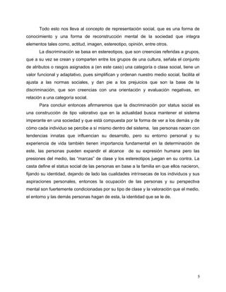 Todo esto nos lleva al concepto de representación social, que es una forma de
conocimiento y una forma de reconstrucción mental de la sociedad que integra
elementos tales como, actitud, imagen, estereotipo, opinión, entre otros.
La discriminación se basa en estereotipos, que son creencias referidas a grupos,
que a su vez se crean y comparten entre los grupos de una cultura, señala el conjunto
de atributos o rasgos asignados a (en este caso) una categoría o clase social, tiene un
valor funcional y adaptativo, pues simplifican y ordenan nuestro medio social, facilita el
ajusta a las normas sociales, y dan pie a los prejuicios que son la base de la
discriminación, que son creencias con una orientación y evaluación negativas, en
relación a una categoría social.
Para concluir entonces afirmaremos que la discriminación por status social es
una construcción de tipo valorativo que en la actualidad busca mantener el sistema
imperante en una sociedad y que está compuesta por la forma de ver a los demás y de
cómo cada individuo se percibe a sí mismo dentro del sistema, las personas nacen con
tendencias innatas que influencian su desarrollo, pero su entorno personal y su
experiencia de vida también tienen importancia fundamental en la determinación de
este, las personas pueden expandir el alcance de su expresión humana pero las
presiones del medio, las “marcas” de clase y los estereotipos juegan en su contra. La
casta define el status social de las personas en base a la familia en que ellos nacieron,
fijando su identidad, dejando de lado las cualidades intrínsecas de los individuos y sus
aspiraciones personales, entonces la ocupación de las personas y su perspectiva
mental son fuertemente condicionadas por su tipo de clase y la valoración que el medio,
el entorno y las demás personas hagan de esta, la identidad que se le de.
5
 