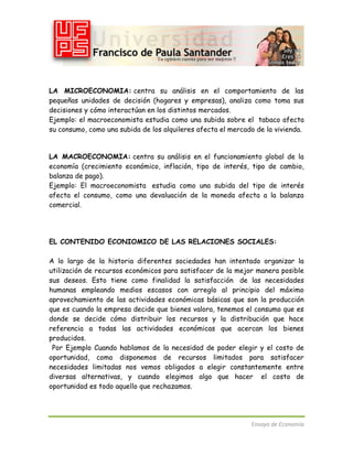 LA MICROECONOMIA: centra su análisis en el comportamiento de las
pequeñas unidades de decisión (hogares y empresas), analiza como toma sus
decisiones y cómo interactúan en los distintos mercados.
Ejemplo: el macroeconomista estudia como una subida sobre el tabaco afecta
su consumo, como una subida de los alquileres afecta el mercado de la vivienda.

LA MACROECONOMIA: centra su análisis en el funcionamiento global de la
economía (crecimiento económico, inflación, tipo de interés, tipo de cambio,
balanza de pago).
Ejemplo: El macroeconomista estudia como una subida del tipo de interés
afecta el consumo, como una devaluación de la moneda afecta a la balanza
comercial.

EL CONTENIDO ECONIOMICO DE LAS RELACIONES SOCIALES:
A lo largo de la historia diferentes sociedades han intentado organizar la
utilización de recursos económicos para satisfacer de la mejor manera posible
sus deseos. Esto tiene como finalidad la satisfacción de las necesidades
humanas empleando medios escasos con arreglo al principio del máximo
aprovechamiento de las actividades económicas básicas que son la producción
que es cuando la empresa decide que bienes valora, tenemos el consumo que es
donde se decide cómo distribuir los recursos y la distribución que hace
referencia a todas las actividades económicas que acercan los bienes
producidos.
Por Ejemplo Cuando hablamos de la necesidad de poder elegir y el costo de
oportunidad, como disponemos de recursos limitados para satisfacer
necesidades limitadas nos vemos obligados a elegir constantemente entre
diversas alternativas, y cuando elegimos algo que hacer el costo de
oportunidad es todo aquello que rechazamos.

Ensayo de Economía

 
