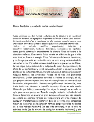 Ciencia Económica y su relación con las ciencias físicas:

Puede definirse de dos formas: en función de la escasez o en función del
bienestar material. Un ejemplo de la primera definición es el de Lord Robbins:
La ciencia económica "es la ciencia que estudia elcomportamiento humano como
una relación entre fines y medios escasos que poseen unos usos alternativos".
Utiliza
el
método
científico
experimental,
inductivo
y
deductivo: Observación, medición, descripción, formulación de hipótesis,

cómo puede contribuir exactamente la ciencia física cotidiana a la
ciencia económica. Esa ciencia física insiste en el hecho de que la vida
saca toda su fuerza o energía física únicamente del mundo inanimado,
y no de algo que está ya contenido en la materia viva y menos aún de la
deidad exterior. En todas sus necesidades para su preservación física,
la vida sigue los principios de la máquina de vapor. Los principios y la
ética de las costumbres y leyes humanas no deben ir en contra de los
principios de la termodinámica. Para la humanidad, como para cualquier
máquina térmica, los problemas físicos de la vida son problemas
energéticos. Deben considerar ustedes la fuente de energía, el sol,
que proporciona un ingreso continuo de energía que es consumida por
la máquina viva para vivir. Consumo no significa aquí destrucción, pues
tanto la destrucción como la creación son absurdidades en este mundo
físico de que hablo; consumo significa dejar la energía en estado no
apto para su uso posterior. Toda la energía radiante recibida del sol
tarde o temprano va a parar al gran sumidero de energía, esa especie
de océano de energía térmica de temperatura uniforme incapaz de
cualquier transformación posterior. Esa es la forma que conocemos
mejor, es la energía de la agitación térmica perpetua de las moléculas
de la que hablaba POINCARÉ (en esa cita anterior), y de la que no
sabemos nada (de la moción de cualquier molécula individual) y sin
Ensayo de Economía

 