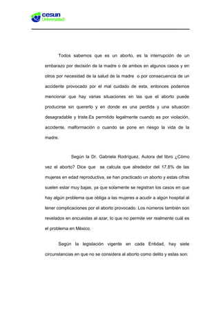 Todos sabemos que es un aborto, es la interrupción de un
embarazo por decisión de la madre o de ambos en algunos casos y en
otros por necesidad de la salud de la madre o por consecuencia de un
accidente provocado por el mal cuidado de esta, entonces podemos
mencionar que hay varias situaciones en las que el aborto puede
producirse sin quererlo y en donde es una perdida y una situación
desagradable y triste.Es permitido legalmente cuando es por violación,
accidente, malformación o cuando se pone en riesgo la vida de la
madre.
Según la Dr. Gabriela Rodríguez, Autora del libro ¿Cómo
vez el aborto? Dice que se calcula que alrededor del 17.8% de las
mujeres en edad reproductiva, se han practicado un aborto y estas cifras
suelen estar muy bajas, ya que solamente se registran los casos en que
hay algún problema que obliga a las mujeres a acudir a algún hospital al
tener complicaciones por el aborto provocado. Los números también son
revelados en encuestas al azar, lo que no permite ver realmente cuál es
el problema en México.
Según la legislación vigente en cada Entidad, hay siete
circunstancias en que no se considera al aborto como delito y estas son:
 