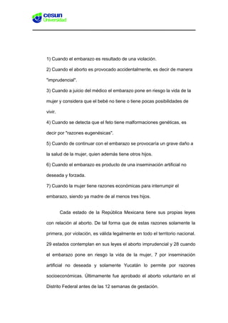 1) Cuando el embarazo es resultado de una violación.
2) Cuando el aborto es provocado accidentalmente, es decir de manera
"imprudencial".
3) Cuando a juicio del médico el embarazo pone en riesgo la vida de la
mujer y considera que el bebé no tiene o tiene pocas posibilidades de
vivir.
4) Cuando se detecta que el feto tiene malformaciones genéticas, es
decir por "razones eugenésicas".
5) Cuando de continuar con el embarazo se provocaría un grave daño a
la salud de la mujer, quien además tiene otros hijos.
6) Cuando el embarazo es producto de una inseminación artificial no
deseada y forzada.
7) Cuando la mujer tiene razones económicas para interrumpir el
embarazo, siendo ya madre de al menos tres hijos.
Cada estado de la República Mexicana tiene sus propias leyes
con relación al aborto. De tal forma que de estas razones solamente la
primera, por violación, es válida legalmente en todo el territorio nacional.
29 estados contemplan en sus leyes el aborto imprudencial y 28 cuando
el embarazo pone en riesgo la vida de la mujer, 7 por inseminación
artificial no deseada y solamente Yucatán lo permite por razones
socioeconómicas. Últimamente fue aprobado el aborto voluntario en el
Distrito Federal antes de las 12 semanas de gestación.
 