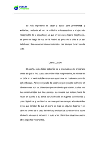 Lo más importante es saber y actuar para prevenirlos y
evitarlos, mediante el uso de métodos anticonceptivos y el ejercicio
responsable de la sexualidad, ya que en todo caso legal o ilegalmente,
se pone en riesgo la vida de la madre, se priva de la vida a un ser
indefenso y las consecuencias emocionales, casi siempre duran toda la
vida.
CONCLUSION
El aborto, como todos sabemos es la interrupción del embarazo
antes de que el feto pueda desarrollar vida independiente, la muerte de
un bebe en el vientre de la madre que se produce en cualquier momento
del embarazo. Así que después de saber en qué consiste realmente el
aborto cuales son los diferentes tipos de aborto que existen, cuales son
las consecuencias que trae consigo, los riesgos que existen hacia la
mujer en cuanto a su salud por practicarse en lugares clandestinos y
poco higiénicos, y también los traumas que trae consigo, además de las
leyes que constan de que el aborto es legal en algunos lugares y en
otros no ,como es el caso de México y analizar los puntos de vista sobre
el aborto, de que si es bueno o malo y las diferentes situaciones entre
otros aspectos importantes,
 
