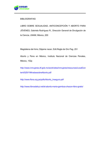 BIBLIOGRAFIAS
LIBRO SOBRE SEXUALIDAD, ANTICONCEPCIÓN Y ABORTO PARA
JÓVENES, Gabriela Rodríguez R., Dirección General de Divulgación de
la Ciencia, UNAM, México, 200
Magdalena del Amo,“Déjame nacer, Edit.Regla de Oro Pag. 251
Aborto y Pena en México, Instituto Nacional de Ciencias Penales,
México, 152p
http://www.inmujeres.df.gob.mx/work/sites/inmujeres/resources/LocalCon
tent/529/1/MiradassobreAborto.pdf
http://www.flora.org.pe/pdfs/Aborto_Inseguro.pdf
http://www.librosdeluz.net/el-aborto-maria-gamboa-chacon-libro-gratis/
 
