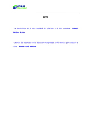 CITAS
¨La destrucción de la vida humana es contraria a la vida cristiana¨. Joseph
Felding Smith
¨Libertad de creencias nunca debe ser interpretada como libertad para destruir a
otros.¨ Padre Frank Pavone
 