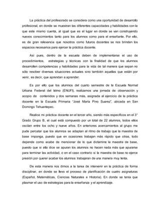 La práctica del profesorado se considera como una oportunidad de desarrollo
profesional, en donde se muestran las diferentes capacidades y habilidades con la
que este mismo cuenta, al igual que es el lugar en donde se van construyendo
nuevos conocimientos tanto para los alumnos como para el enseñante. Por ello,
es de gran relevancia que nosotros como futuros docentes se nos brinden los
espacios necesarios para ejercer la práctica docente.
Así pues, dentro de la escuela deben de implementarse el uso de
procedimientos, estrategias y técnicas con la finalidad de que los alumnos
desarrollen competencias y habilidades para la vida de tal manera que sepan no
sólo resolver diversas situaciones actuales sino también aquellas que están por
venir, es decir, que aprendan a aprender.
Es por ello que los alumnos del cuarto semestre de la Escuela Normal
Urbana Federal del Istmo (ENUFI), realizamos una jornada de observación y
acopio de contenidos y dos semanas más, asignada al ejercicio de la práctica
docente en la Escuela Primaria “José María Pino Suarez”, ubicada en San
Domingo Tehuantepec.
Realice mi práctica docente en el tercer año, siendo más específicos en el 3°
Grado Grupo B, el cual está compuesto por un total de 22 alumnos, todos ellos
oscilan entre los ocho y nueve años. En anteriores acercamientos al grupo me
pude percatar que los alumnos se adaptan al ritmo de trabajo que la maestra de
base imponga, puesto que en ocasiones trabajan más rápido que otras, todo
depende como acabe de mencionar de lo que dictamine la maestra de base,
puesto que si ella dice se apuran los alumnos no hacen nada más que apurarse
para terminar las actividad, o en el caso contrario si la maestra de base no ejerce
presión por querer acabar los alumnos trabajaran de una manera muy lenta.
De esta manera nos dimos a la tarea de intervenir en la práctica de forma
disciplinar, en donde se llevo el proceso de planificación de cuatro asignaturas
(Español, Matemáticas, Ciencias Naturales e Historia). En donde se tenía que
plasmar el uso de estrategias para la enseñanza y el aprendizaje.
 