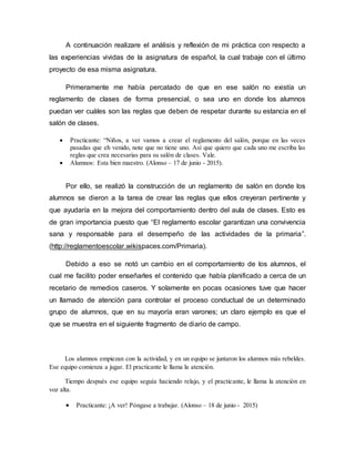 A continuación realizare el análisis y reflexión de mi práctica con respecto a
las experiencias vividas de la asignatura de español, la cual trabaje con el último
proyecto de esa misma asignatura.
Primeramente me había percatado de que en ese salón no existía un
reglamento de clases de forma presencial, o sea uno en donde los alumnos
puedan ver cuáles son las reglas que deben de respetar durante su estancia en el
salón de clases.
 Practicante: “Niños, a ver vamos a crear el reglamento del salón, porque en las veces
pasadas que eh venido, note que no tiene uno. Así que quiero que cada uno me escriba las
reglas que crea necesarias para su salón de clases. Vale.
 Alumnos: Esta bien maestro. (Alonso – 17 de junio - 2015).
Por ello, se realizó la construcción de un reglamento de salón en donde los
alumnos se dieron a la tarea de crear las reglas que ellos creyeran pertinente y
que ayudaría en la mejora del comportamiento dentro del aula de clases. Esto es
de gran importancia puesto que “El reglamento escolar garantizan una convivencia
sana y responsable para el desempeño de las actividades de la primaria”.
(http://reglamentoescolar.wikispaces.com/Primaria).
Debido a eso se notó un cambio en el comportamiento de los alumnos, el
cual me facilito poder enseñarles el contenido que había planificado a cerca de un
recetario de remedios caseros. Y solamente en pocas ocasiones tuve que hacer
un llamado de atención para controlar el proceso conductual de un determinado
grupo de alumnos, que en su mayoría eran varones; un claro ejemplo es que el
que se muestra en el siguiente fragmento de diario de campo.
Los alumnos empiezan con la actividad, y en un equipo se juntaron los alumnos más rebeldes.
Ese equipo comienza a jugar. El practicante le llama la atención.
Tiempo después ese equipo seguía haciendo relajo, y el practicante, le llama la atención en
voz alta.
 Practicante: ¡A ver! Póngase a trabajar. (Alonso – 18 de junio - 2015)
 