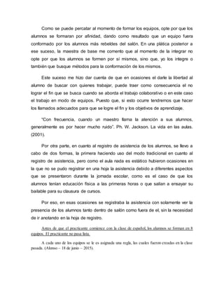Como se puede percatar al momento de formar los equipos, opte por que los
alumnos se formaran por afinidad, dando como resultado que un equipo fuera
conformado por los alumnos más rebeldes del salón. En una plática posterior a
ese suceso, la maestra de base me comento que al momento de la integrar no
opte por que los alumnos se formen por sí mismos, sino que, yo los integre o
también que busque métodos para la conformación de los mismos.
Este suceso me hizo dar cuenta de que en ocasiones el darle la libertad al
alumno de buscar con quienes trabajar, puede traer como consecuencia el no
lograr el fin que se busca cuando se aborda el trabajo colaborativo o en este caso
el trabajo en modo de equipos. Puesto que, si esto ocurre tendremos que hacer
los llamados adecuados para que se logre el fin y los objetivos de aprendizaje.
“Con frecuencia, cuando un maestro llama la atención a sus alumnos,
generalmente es por hacer mucho ruido”. Ph. W. Jackson. La vida en las aulas.
(2001).
Por otra parte, en cuanto al registro de asistencia de los alumnos, se llevo a
cabo de dos formas, la primera haciendo uso del modo tradicional en cuanto al
registro de asistencia, pero como el aula nada es estático hubieron ocasiones en
la que no se pudo registrar en una hoja la asistencia debido a diferentes aspectos
que se presentaron durante la jornada escolar, como es el caso de que los
alumnos tenían educación física a las primeras horas o que salían a ensayar su
bailable para su clausura de cursos.
Por eso, en esas ocasiones se registraba la asistencia con solamente ver la
presencia de los alumnos tanto dentro de salón como fuera de el, sin la necesidad
de ir anotando en la hoja de registro.
Antes de que el practicante comience con la clase de español, los alumnos se forman en 8
equipos. El practicante no pasa lista.
A cada uno de los equipos se le es asignada una regla, las cuales fueron creadas en la clase
pasada. (Alonso – 18 de junio – 2015).
 