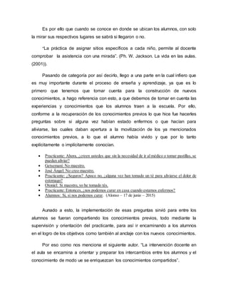 Es por ello que cuando se conoce en donde se ubican los alumnos, con solo
la mirar sus respectivos lugares se sabrá si llegaron o no.
“La práctica de asignar sitios específicos a cada niño, permite al docente
comprobar la asistencia con una mirada”. (Ph. W. Jackson. La vida en las aulas.
(2001)).
Pasando de categoría por así decirlo, llego a una parte en la cual infiero que
es muy importante durante el proceso de enseña y aprendizaje, ya que es lo
primero que tenemos que tomar cuenta para la construcción de nuevos
conocimientos, a hago referencia con esto, a que debemos de tomar en cuenta las
experiencias y conocimientos que los alumnos traen a la escuela. Por ello,
conforme a la recuperación de los conocimientos previos lo que hice fue hacerles
preguntas sobre si alguna vez habían estado enfermos o que hacían para
aliviarse, las cuales daban apertura a la movilización de los ya mencionados
conocimientos previos, a lo que el alumno había vivido y que por lo tanto
explícitamente o implícitamente conocían.
 Practicante: Ahora, ¿creen ustedes que sin la necesidad de ir al médico o tomar pastillas, se
puedan aliviar?
 Getsemaní: No maestro.
 José Ángel: No creo maestro.
 Practicante: ¿Seguros? Apoco no, ¿alguna vez han tomado un té para aliviarse el dolor de
estomago?
 Otoniel: Si maestro, yo he tomado tés.
 Practicante: Entonces, ¿nos podemos curar en casa cuando estamos enfermos?
 Alumnos: Si, si nos podemos curar. (Alonso – 17 de junio – 2015)
Aunado a esto, la implementación de esas preguntas sirvió para entre los
alumnos se fueran compartiendo los conocimientos previos, todo mediante la
supervisión y orientación del practicante, para así ir encaminando a los alumnos
en el logro de los objetivos como también al anclaje con los nuevos conocimientos.
Por eso como nos menciona el siguiente autor. “La intervención docente en
el aula se encamina a orientar y preparar los intercambios entre los alumnos y el
conocimiento de modo ue se enriquezcan los conocimientos compartidos”.
 