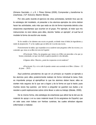 (Gimeno Sacristán, J. y Á. I. Pérez Gómez (2008). Comprender y transformar la
enseñanza. (12ª. Edición). Madrid: Morata.
Por otra parte durante el ejercicio de otras actividades, también hice uso de
la estrategia del modelado, al presentar a los alumnos ejemplos de cómo debían
hacer las actividades, esto más que nada se dio de forma imprevista debido a las
situaciones espontaneas que ocurrían en el grupo. Por ejemplo, al notar que mis
instrucciones no eran claras para ellos, decidía “darles un ejemplo”, el cual fue el
modelar la forma de escribir una receta.
Se les modela a los alumnos una receta en grande, en donde viene el titulo, los ingredientes y
modo de preparación. Y se les explica que así debe de ir escrita una receta.
Posteriormente les indica que respondan en su cuaderno unas preguntas sobre las recetas y su
contenido que viene en su libro de texto de Español.
Practicante: Niños, las preguntas que vienen en el libro son parecidas a las que ya
hemos comentado, así que esta fácil, si quieren pueden ir a los dictados.
Algunos niños: Maestro, ¿anoto las respuestas en mi cuaderno?
Practicante: Si, o si te cabe lo puedes anotar aun acostado en el libro. (Alonso – 22
de junio – 2015)
Aquí podemos percatarnos de que en un principio yo muestro un ejemplo a
los alumnos pero ellos posteriormente realizan de forma individual la tarea. Esto
es importante porque al ejemplificar lo que los alumnos deben hacer, ellos se
sienten más seguros de lo que van a lograr y de la forma en que lo harán, pues
muchas veces hay quienes por temor a preguntar se guardan sus dudas y se
resisten a pedir explicaciones sobre cómo llevar a cabo su trabajo (Zabala, 2008).
De la misma forma, otra estrategia de enseñanza que utilicé fue la del uso de
material de apoyo o en su caso material visual. En la asignatura de Español, que
en este caso eran bolsas con hierbas curativas, las cuales aliviaban algunas
enfermedad o malestar.
 