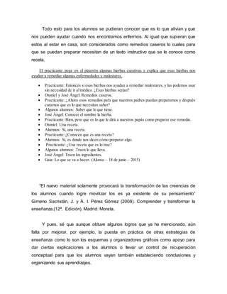 Todo esto para los alumnos se pudieran conocer que es lo que alivian y que
nos pueden ayudar cuando nos encontramos enfermos. Al igual que supieran que
estos al estar en casa, son considerados como remedios caseros lo cuales para
que se puedan preparar necesitan de un texto instructivo que se le conoce como
receta.
El practicante pega en el pizarrón algunas hierbas curativas y explica que esas hierbas nos
ayudan a remediar algunas enfermedades y malestares.
 Practicante: Entonces si esas hierbas nos ayudan a remediar malestares, y las podemos usar
sin necesidad de ir al médico. ¿Esas hierbas serian?
 Otoniel y José Ángel: Remedios caseros.
 Practicante: ¿Ahora esos remedios para que nuestros padres puedan prepararnos y después
curarnos que es lo que necesitan saber?
 Algunos alumnos: Saber que lo que tiene.
 José Ángel: Conocer el nombre la hierba.
 Practicante: Bien, pero que es lo que le dirá a nuestros papás como preparar ese remedio.
 Otoniel: Una receta.
 Alumnos: Si, una receta.
 Practicante: ¿Conocen que es una receta?
 Alumnos: Si, es donde nos dicen cómo preparar algo.
 Practicante: ¿Una receta que es lo trae?
 Algunos alumnos: Traen lo que lleva.
 José Ángel: Traen los ingredientes.
 Gaia: Lo que se va a hacer. (Alonso – 18 de junio – 2015)
“El nuevo material solamente provocará la transformación de las creencias de
los alumnos cuando logre movilizar los es ya existente de su pensamiento”
Gimeno Sacristán, J. y Á. I. Pérez Gómez (2008). Comprender y transformar la
enseñanza.(12ª. Edición). Madrid: Morata.
Y pues, sé que aunque obtuve algunos logros que ya he mencionado, aún
falta por mejorar, por ejemplo, la puesta en práctica de otras estrategias de
enseñanza como lo son los esquemas y organizadores gráficos como apoyo para
dar ciertas explicaciones a los alumnos o llevar un control de recuperación
conceptual para que los alumnos vayan también estableciendo conclusiones y
organizando sus aprendizajes.
 