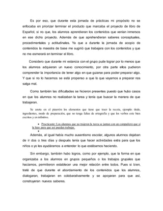 Es por eso, que durante esta jornada de prácticas mi propósito no se
enfocaba en priorizar terminar el producto que marcaba el proyecto de libro de
Español, si no que, los alumnos aprendieran los contenidos que venían inmersos
en ese dicho proyecto. Además de que aprehendieran saberes conceptuales,
procedimentales y actitudinales. Ya que a durante la jornada de acopio de
contenidos la maestra de base me sugirió que trabajara con los contenidos y que
no me esmerará en terminar el libro.
Considero que durante mi estancia con el grupo pude lograr por lo menos que
los alumnos adquieran un nuevo conocimiento, por otra parte ellos pudieron
comprender la importancia de tener algo en que guiarse para poder preparar algo.
Y que si no lo hacemos se está propenso a que lo que vayamos a preparar nos
salga mal.
Como también las dificultades se hicieron presentes puesto que hubo casos
en que los alumnos no realizaban la tarea y tenía que buscar la manera de que
trabajaran.
Se anota en el pizarrón los elementos que tiene que traer la receta, ejemplo: titulo,
ingredientes, modo de preparación, que no tenga faltas de ortografía y que los verbos este bien
escritos y en infinitivo.
 Practicante: Los alumnos que no trajeron la tarea se juntan con un compañero que si
la hizo para que así puedan trabajar.

Además, al igual había mucho ausentismo escolar, algunos alumnos dejaban
de ir dos o tres días y después tenía que hacer actividades extra para que los
niños o yo les ayudáramos a entender lo que estábamos haciendo.
Sin embargo, también hubo logros, como por ejemplo, que la forma en que
organizaba a los alumnos en grupos pequeños o los trabajos grupales que
hacíamos, permitieron establecer una mejor relación entre todos. Pues si bien,
traté de que durante el abordamiento de los contenidos que los alumnos,
dialogaran, trabajaran en colobarativamente y se apoyaran para que así,
construyeran nuevos saberes.
 