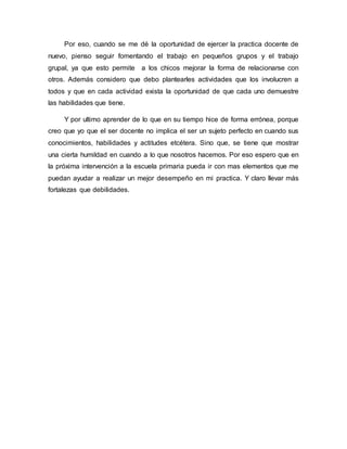 Por eso, cuando se me dé la oportunidad de ejercer la practica docente de
nuevo, pienso seguir fomentando el trabajo en pequeños grupos y el trabajo
grupal, ya que esto permite a los chicos mejorar la forma de relacionarse con
otros. Además considero que debo plantearles actividades que los involucren a
todos y que en cada actividad exista la oportunidad de que cada uno demuestre
las habilidades que tiene.
Y por ultimo aprender de lo que en su tiempo hice de forma errónea, porque
creo que yo que el ser docente no implica el ser un sujeto perfecto en cuando sus
conocimientos, habilidades y actitudes etcétera. Sino que, se tiene que mostrar
una cierta humildad en cuando a lo que nosotros hacemos. Por eso espero que en
la próxima intervención a la escuela primaria pueda ir con mas elementos que me
puedan ayudar a realizar un mejor desempeño en mi practica. Y claro llevar más
fortalezas que debilidades.
 