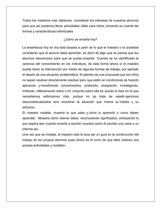 Todos los maestros creo debemos considerar los intereses de nuestros alumnos
para que así podamos llevar actividades útiles para todos, tomando en cuenta las
formas y características individuales
¿Cómo se enseña hoy?
La enseñanza hoy en día está basada a partir de lo que el maestro o la sociedad
consideran que el alumno debe aprender, es decir de algo que se piensa que los
alumnos desconocen para que se pueda enseñar. Cuando se ha identificado la
carencia del conocimiento en los individuos, de esta forma ahora si el maestro
puede hacer la intervención por medio de algunas formas de trabajo; por ejemplo
el diseño de una situación problemática: El planteo de una propuesta que los niños
no sepan resolver directamente resolver pero que estén en condiciones de hacerlo
aplicando y transfiriendo conocimientos, probando, ensayando, investigando,
imitando, reflexionando solos o en conjunto sobre ella es quizás la fase en la que
necesitamos esforzarnos más, porque no se trata de repetir ejercicios
descontextualizados sino encontrar la situación que motive su interés y su
esfuerzo.
El maestro modela: muestra lo que sabe y cómo lo aprendió o como deben
aprender. Muestra cómo retener datos, reconociendo significados, anticipando lo
que espera leer cuando enseña a escribir muestra cómo él escribe una carta o un
informe etc.
Una vez que se modela, el maestro solo le toca ser un guía en la construcción del
trabajo de los propios alumnos pues ahora es el turno de que ellos realicen sus
propias actividades y modelos-
 