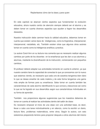 Replantearse cómo dar la clase y para quien
En este capítulo se abarcan ciertos aspectos que fundamentan la evolución
educativa, ahora nuestro centro de atención siempre deberá ser el alumno y se
deben tomar en cuenta diversos aspectos que ayuden a lograr los desarrollos
deseados.
Nuestra instrucción debe caminar hacia la calidad educativa, debemos tomar en
cuenta que existen varios tipos de inteligencias, como la lingüística, interpersonal,
interpersonal, natulalista, etc. También existen otras que algunos otros autores
toman en cuenta como la inteligencia analítica y practica.
La autora Carol Ann en su lectura nos comenta que es necesario realizar algunos
cambios por parte de los docentes en la enseñanza que les dan a sus alumnos y
alumnas, mediante la diversificación de la instrucción, comenzando con pequeños
cambios.
El profesor deberá adaptar sus actividades tomando en cuenta lo anterior, ya que
nuestro cerebro tiene la capacidad de conectas lo que ya conocemos con lo nuevo
que estamos viendo, es necesario que cada uno de sosotros tengamos bien claro
lo que se desea enseñar de cada materia y de esta forma tengamos una gama
más amplia de formas para su enseñanza. Sebe tomar en cuenta también las
características de cada alumno identificando lo que conoce y desconoce así como
lo que se ha logrado en sus desarrollos según sus características individuales en
su forma de aprender.
También nos proporciona algunas sugerencias que los maestros debemos de
tomar en cuenta al realizar las actividades dentro del salón de clase:
Es necesario empezar al inicio de una clase con una actividad base, es decir,
llevar a cabo una tarea individualmente y en silencio, como la escribir un diario,
lectura libre, problemas matemáticos, entre otros. Según la autora, con esto
estaremos preparando terreno para proponer después a otros alumnos del mismo
 