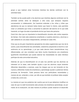 grupo a que realicen otras funciones mientras los demás continúan con la
actividad base.
También se les puede pedir a los alumnos que mientras algunos continúan con la
actividad central, otros se dediquen a otra cosa, que tampoco requiera
conversación ni colaboración. Así hacemos entender a los niños y niñas que
atendemos de que no siempre todos tienen que hacer lo mismo, esto permitirá
crear un ambiente que invita a concentrar la atención del alumno en lo que está
haciendo, en lugar de estar al pendiente de los que hace otra persona.
Carol Ann dice que es importante la diversificación durante sólo cortos espacios
de tiempo. Con todo esto estaremos enseñando a nuestros alumnos y alumnas a
salir adelante en una clase independiente, centrada en cada niño.
Creo que es de gran importancia apropiarnos de estas sugerencias que nos da la
autora, pues diversificando las actividades, estaremos preparando al alumno a ser
autónomo en su aprendizaje, y ya que cada alumno tiene características muy
diferenciadas, por eso considero que tiene mucha importancia una enseñanza
igualmente diversificada que pueda abarcar las necesidades de cada individuo
partícipe de esta comunidad educativa.
Además de que la diversificación en el aula nos permite que los alumnos se
interesen en la clase, esto también ayuda a que los alumnos vayan teniendo
diferentes desarrollos y avances, pues los riesgos que se van tomando en los
nuevos y diferentes modos de enseñanza y aprendizaje ayudan a potenciar dichos
procesos de formación. Cada persona tiene sus particulares necesidades y
manera de ser, entender y crear, por ello es que también el profesor debe aceptar
a todos tal y como son.
La manera en que nos podemos dar cuenta que es lo que debemos modificar en
caso de que no esté funcionando este proceso de enseñanza aprendizaje, es por
medio de la evaluación, de esta manera el profesor puede observar el desarrollo
 