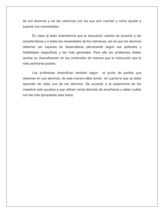 de sus alumnos y ver las carencias con las que aún cuentan y cómo ayudar a
superar sus necesidades.
En base al texto entendemos que la educación cambia de acuerdo a las
características y a todas las necesidades de los individuos, así es que los alumnos
deberían ser capaces de desarrollarse plenamente según sus aptitudes y
habilidades específicas y las más generales. Para ello los profesores deben
centrar su diversificación en los contenidos de manera que la instrucción sea lo
más pertinente posible.
Los profesores diversifican también según el punto de partida que
observan en sus alumnos, de esta manera ellos toman en cuenta lo que se debe
aprender de cada uno de los alumnos. De acuerdo a la experiencia de los
maestros esto ayudara a que utilicen varias técnicas de enseñanza y saber cuáles
son las más apropiadas para todos.
 