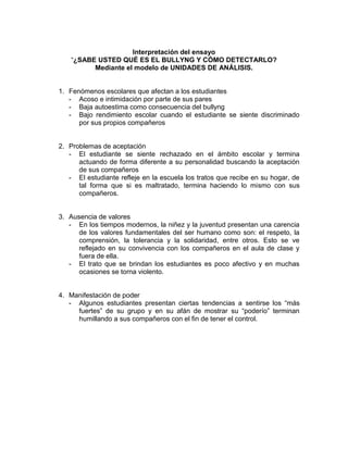 Interpretación del ensayo
“¿SABE USTED QUÉ ES EL BULLYNG Y CÓMO DETECTARLO?
Mediante el modelo de UNIDADES DE ANÁLISIS.
1. Fenómenos escolares que afectan a los estudiantes
- Acoso e intimidación por parte de sus pares
- Baja autoestima como consecuencia del bullyng
- Bajo rendimiento escolar cuando el estudiante se siente discriminado
por sus propios compañeros
2. Problemas de aceptación
- El estudiante se siente rechazado en el ámbito escolar y termina
actuando de forma diferente a su personalidad buscando la aceptación
de sus compañeros
- El estudiante refleje en la escuela los tratos que recibe en su hogar, de
tal forma que si es maltratado, termina haciendo lo mismo con sus
compañeros.
3. Ausencia de valores
- En los tiempos modernos, la niñez y la juventud presentan una carencia
de los valores fundamentales del ser humano como son: el respeto, la
comprensión, la tolerancia y la solidaridad, entre otros. Esto se ve
reflejado en su convivencia con los compañeros en el aula de clase y
fuera de ella.
- El trato que se brindan los estudiantes es poco afectivo y en muchas
ocasiones se torna violento.
4. Manifestación de poder
- Algunos estudiantes presentan ciertas tendencias a sentirse los “más
fuertes” de su grupo y en su afán de mostrar su “poderío” terminan
humillando a sus compañeros con el fin de tener el control.
 