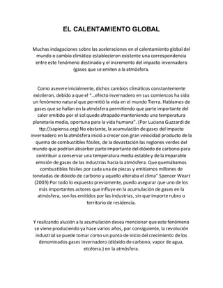 EL CALENTAMIENTO GLOBAL
Muchas indagaciones sobre las aceleraciones en el calentamiento global del
mundo o cambio climático establecieron existente una correspondencia
entre este fenómeno destinado y el incremento del impacto invernadero
(gases que se emiten a la atmósfera.
Como asevere inicialmente, dichos cambios climáticos constantemente
existieron, debido a que el “…efecto invernadero en sus comienzos ha sido
un fenómeno natural que permitió la vida en el mundo Tierra. Hablamos de
gases que se hallan en la atmósfera permitiendo que parte importante del
calor emitido por el sol quede atrapado manteniendo una temperatura
planetaria media, oportuna para la vida humana”. (Por Luciana Guzzardi de
ttp://sapiensa.org) No obstante, la acumulación de gases del impacto
invernadero en la atmósfera inició a crecer con gran velocidad producto de la
quema de combustibles fósiles, de la devastación las regiones verdes del
mundo que podrían absorber parte importante del dióxido de carbono para
contribuir a conservar una temperatura media estable y de la imparable
emisión de gases de las industrias hacia la atmósfera. Que quemábamos
combustibles fósiles por cada una de piezas y emitíamos millones de
toneladas de dióxido de carbono y aquello alteraba el clima” Spencer Weart
(2003) Por todo lo expuesto previamente, puedo asegurar que uno de los
más importantes actores que influye en la acumulación de gases en la
atmósfera, son los emitidos por las industrias, sin que importe rubro o
territorio de residencia.
Y realizando alusión a la acumulación desea mencionar que este fenómeno
se viene produciendo ya hace varios años, por consiguiente, la revolución
industrial se puede tomar como un punto de inicio del crecimiento de los
denominados gases invernadero (dióxido de carbono, vapor de agua,
etcétera.) en la atmósfera.
 