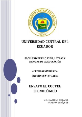 UNIVERSIDAD CENTRAL DEL
ECUADOR
FACULTAD DE FILOSOFÍA, LETRAS Y
CIENCIAS DE LA EDUCACIÓN
4° EDUCACIÓN BÁSICA
ENTORNOS VIRTUALES
ENSAYO EL COCTEL
TECNOLÓGICO
MSc. MARCELO CHICAIZA
WINSTON ENRÍQUEZ
 