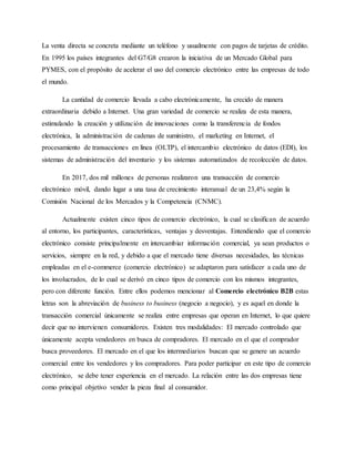 La venta directa se concreta mediante un teléfono y usualmente con pagos de tarjetas de crédito.
En 1995 los países integrantes del G7/G8 crearon la iniciativa de un Mercado Global para
PYMES, con el propósito de acelerar el uso del comercio electrónico entre las empresas de todo
el mundo.
La cantidad de comercio llevada a cabo electrónicamente, ha crecido de manera
extraordinaria debido a Internet. Una gran variedad de comercio se realiza de esta manera,
estimulando la creación y utilización de innovaciones como la transferencia de fondos
electrónica, la administración de cadenas de suministro, el marketing en Internet, el
procesamiento de transacciones en línea (OLTP), el intercambio electrónico de datos (EDI), los
sistemas de administración del inventario y los sistemas automatizados de recolección de datos.
En 2017, dos mil millones de personas realizaron una transacción de comercio
electrónico móvil, dando lugar a una tasa de crecimiento interanual de un 23,4% según la
Comisión Nacional de los Mercados y la Competencia (CNMC).
Actualmente existen cinco tipos de comercio electrónico, la cual se clasifican de acuerdo
al entorno, los participantes, características, ventajas y desventajas. Entendiendo que el comercio
electrónico consiste principalmente en intercambiar información comercial, ya sean productos o
servicios, siempre en la red, y debido a que el mercado tiene diversas necesidades, las técnicas
empleadas en el e-commerce (comercio electrónico) se adaptaron para satisfacer a cada uno de
los involucrados, de lo cual se derivó en cinco tipos de comercio con los mismos integrantes,
pero con diferente función. Entre ellos podemos mencionar al Comercio electrónico B2B estas
letras son la abreviación de business to business (negocio a negocio), y es aquel en donde la
transacción comercial únicamente se realiza entre empresas que operan en Internet, lo que quiere
decir que no intervienen consumidores. Existen tres modalidades: El mercado controlado que
únicamente acepta vendedores en busca de compradores. El mercado en el que el comprador
busca proveedores. El mercado en el que los intermediarios buscan que se genere un acuerdo
comercial entre los vendedores y los compradores. Para poder participar en este tipo de comercio
electrónico, se debe tener experiencia en el mercado. La relación entre las dos empresas tiene
como principal objetivo vender la pieza final al consumidor.
 