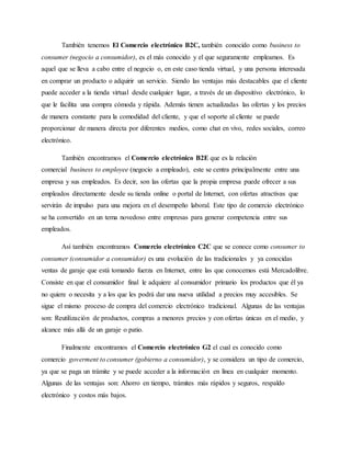 También tenemos El Comercio electrónico B2C, también conocido como business to
consumer (negocio a consumidor), es el más conocido y el que seguramente empleamos. Es
aquel que se lleva a cabo entre el negocio o, en este caso tienda virtual, y una persona interesada
en comprar un producto o adquirir un servicio. Siendo las ventajas más destacables que el cliente
puede acceder a la tienda virtual desde cualquier lugar, a través de un dispositivo electrónico, lo
que le facilita una compra cómoda y rápida. Además tienen actualizadas las ofertas y los precios
de manera constante para la comodidad del cliente, y que el soporte al cliente se puede
proporcionar de manera directa por diferentes medios, como chat en vivo, redes sociales, correo
electrónico.
También encontramos el Comercio electrónico B2E que es la relación
comercial business to employee (negocio a empleado), este se centra principalmente entre una
empresa y sus empleados. Es decir, son las ofertas que la propia empresa puede ofrecer a sus
empleados directamente desde su tienda online o portal de Internet, con ofertas atractivas que
servirán de impulso para una mejora en el desempeño laboral. Este tipo de comercio electrónico
se ha convertido en un tema novedoso entre empresas para generar competencia entre sus
empleados.
Así también encontramos Comercio electrónico C2C que se conoce como consumer to
consumer (consumidor a consumidor) es una evolución de las tradicionales y ya conocidas
ventas de garaje que está tomando fuerza en Internet, entre las que conocemos está Mercadolibre.
Consiste en que el consumidor final le adquiere al consumidor primario los productos que él ya
no quiere o necesita y a los que les podrá dar una nueva utilidad a precios muy accesibles. Se
sigue el mismo proceso de compra del comercio electrónico tradicional. Algunas de las ventajas
son: Reutilización de productos, compras a menores precios y con ofertas únicas en el medio, y
alcance más allá de un garaje o patio.
Finalmente encontramos el Comercio electrónico G2 el cual es conocido como
comercio goverment to consumer (gobierno a consumidor), y se considera un tipo de comercio,
ya que se paga un trámite y se puede acceder a la información en línea en cualquier momento.
Algunas de las ventajas son: Ahorro en tiempo, trámites más rápidos y seguros, respaldo
electrónico y costos más bajos.
 