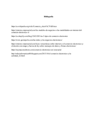 Bibliografía
https://es.wikipedia.org/wiki/Comercio_electr%C3%B3nico
https://entorno-empresarial.com/los-modelos-de-negocios-o-las-modalidades-en-internet-del-
comercio-electronico-ii/
https://es.shopify.com/blog/12621205-los-5-tipos-de-comercio-electronico
https://www.gestiopolis.com/las-redes-y-los-negocios-electronicos/
https://entorno-empresarial.com/leyes-venezolanas-sobre-internet-y-el-comercio-electronico-y-
el-decreto-con-rango-y-fuerza-de-ley-sobre-mensajes-de-datos-y-firmas-electronicas/
https://naymaconsultores.com/comercio-electronico-en-venezuela/
http://redesinformaticas00.blogspot.com/2013/10/el-comercio-electronico-y-la-
actividad_22.html
 