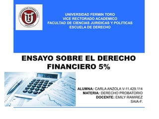 UNIVERSIDAD FERMIN TORO
VICE RECTORADO ACADEMICO
FACULTAD DE CIENCIAS JURIDICAS Y POLITICAS
ESCUELA DE DERECHO
ALUMNA: CARLA ANZOLA V-11.429.114
MATERIA: DERECHO PROBATORIO
DOCENTE: EMILY RAMIREZ
SAIA-F.
ENSAYO SOBRE EL DERECHO
FINANCIERO 5%
 