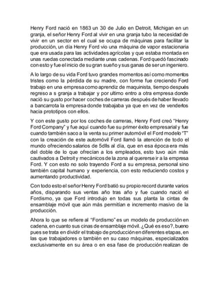 Henry Ford nació en 1863 un 30 de Julio en Detroit, Michigan en un 
granja, el señor Henry Ford al vivir en una granja tubo la necesidad de 
vivir en un sector en el cual se ocupa de máquinas para facilitar la 
producción, un día Henry Ford vio una máquina de vapor estacionaria 
que era usada para las actividades agrícolas y que estaba montada en 
unas ruedas conectada mediante unas cadenas. Ford quedó fascinado 
con esto y fue el inicio de su gran sueño y sus ganas de ser un ingeniero. 
A lo largo de su vida Ford tuvo grandes momentos así como momentos 
tristes como la pérdida de su madre, con forme fue creciendo Ford 
trabajo en una empresa como aprendiz de maquinista, tiempo después 
regreso a s granja a trabajar y por ultimo entro a otra empresa donde 
nació su gusto por hacer coches de carreras después de haber llevado 
a bancarrota la empresa donde trabajaba ya que en vez de venderlos 
hacia prototipos con ellos. 
Y con este gusto por los coches de carreras, Henry Ford creó “Henry 
Ford Company” y fue aquí cuando fue su primer éxito empresarial y fue 
cuando también saco a la venta su primer automóvil el Ford modelo “T” 
con la creación de este automóvil Ford llamó la atención de todo el 
mundo ofreciendo salarios de 5dlls al día, que en esa época era más 
del doble de lo que ofrecían a los empleados, esto tuvo aún más 
cautivados a Detroit y mecánicos de la zona al quererse ir a la empresa 
Ford. Y con esto no solo trayendo Ford a su empresa, personal sino 
también capital humano y experiencia, con esto reduciendo costos y 
aumentando productividad. 
Con todo esto el señor Henry Ford batió su propio record durante varios 
años, disparando sus ventas año tras año y fue cuando nació el 
Fordismo, ya que Ford introdujo en todas sus planta la cintas de 
ensamblaje móvil que aún más permitían e incremento masivo de la 
producción. 
Ahora lo que se refiere al “Fordismo” es un modelo de producción en 
cadena, en cuanto sus cinas de ensamblaje móvil. ¿Qué es eso?, bueno 
pues se trata en dividir el trabajo de producción en diferentes etapas, en 
las que trabajadores o también en su caso máquinas, especializados 
exclusivamente en su área o en esa fase de producción realizan de 
 