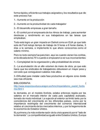 forma rápida y eficiente sus trabajos asignados y los resultados que dio 
este proceso fue: 
1.- Aumento en la producción 
2.- Aumento en la productividad de cada trabajador 
3.- El desarrollo empresas a gran tamaño 
4.- El control por el empresario de los ritmos de trabajo, para aumentar 
destrezas y rendimiento en sus trabajadores en las tareas que 
empleaban. 
Todo esto logro un gran impacto en Detroit como en EUA ya que todo 
esto de Ford redujo tiempo de trabajo de 9 horas a 8 horas diarias, 5 
días a la semana, e implemento lo que ahora conocemos como el 
salario mínimo. 
Pero no todo siempre fue para bien, aquí es cuando vienen los contras, 
en la década de los 70´s cuando e empezaron a ver sus inconvenientes: 
1.- Complejidad de la organización y alta probabilidad de errores 
2.- La acumulación de un alto volumen de mano de obra, ya que esto 
hacia que los sindicatos de trabajadores obtuviesen un mayor peso y 
con esto que consiguiesen salarios más altos. 
3.-Dificultad para instalar cada fase productiva en alguna zona donde 
sea mas eficiente. 
BIBLIOGRAFIA: ( 
http://www.iesporza.educa.aragon.es/hmc/imperialismo_exe/el_fordis 
mo.html ) 
la demanda, en el modelo fordista, estaba entonces regida por los 
salarios en el mercado interior de cada país capitalista avanzado, 
tomado de modo individual. La sujeción al exterior se limitó tanto por la 
coincidencia del crecimiento en los diferentes países, como por la 
importancia restringida del crecimiento del comercio internacional 
relativo al crecimiento de los mercados internos, y por la hegemonía de 
la economía de Estados Unidos. 
9La primera y la más evidente razón de la crisis apareció por el “lado de 
la demanda”. La competitividad se igualó entre Estados Unidos, Europa 
 