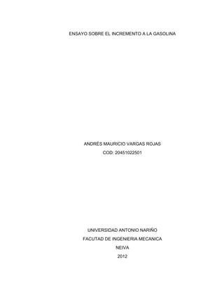 ENSAYO SOBRE EL INCREMENTO A LA GASOLINA




     ANDRÉS MAURICIO VARGAS ROJAS
            COD: 20451022501




      UNIVERSIDAD ANTONIO NARIÑO
     FACUTAD DE INGENIERIA MECANICA
                 NEIVA
                  2012
 