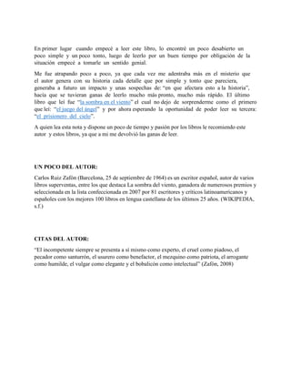 En primer lugar cuando empecé a leer este libro, lo encontré un poco desabierto un
poco simple y un poco tonto, luego de leerlo por un buen tiempo por obligación de la
situación empecé a tomarle un sentido genial.
Me fue atrapando poco a poco, ya que cada vez me adentraba más en el misterio que
el autor genera con su historia cada detalle que por simple y tonto que pareciera,
generaba a futuro un impacto y unas sospechas de: “en que afectara esto a la historia”,
hacía que se tuvieran ganas de leerlo mucho más pronto, mucho más rápido. El último
libro que leí fue “la sombra en el viento” el cual no dejo de sorprenderme como el primero
que leí: “el juego del ángel” y por ahora esperando la oportunidad de poder leer su tercera:
“el prisionero del cielo”.
A quien lea esta nota y dispone un poco de tiempo y pasión por los libros le recomiendo este
autor y estos libros, ya que a mi me devolvió las ganas de leer.
UN POCO DEL AUTOR:
Carlos Ruiz Zafón (Barcelona, 25 de septiembre de 1964) es un escritor español, autor de varios
libros superventas, entre los que destaca La sombra del viento, ganadora de numerosos premios y
seleccionada en la lista confeccionada en 2007 por 81 escritores y críticos latinoamericanos y
españoles con los mejores 100 libros en lengua castellana de los últimos 25 años. (WIKIPEDIA,
s.f.)
CITAS DEL AUTOR:
“El incompetente siempre se presenta a sí mismo como experto, el cruel como piadoso, el
pecador como santurrón, el usurero como benefactor, el mezquino como patriota, el arrogante
como humilde, el vulgar como elegante y el bobalicón como intelectual” (Zafón, 2008)
 