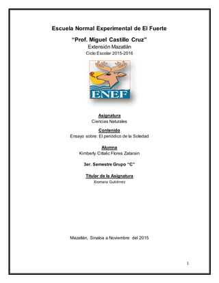 1
Escuela Normal Experimental de El Fuerte
“Prof. Miguel Castillo Cruz”
Extensión Mazatlán
Ciclo Escolar 2015-2016
Asignatura
Ciencias Naturales
Contenido
Ensayo sobre: El periódico de la Soledad
Alumna
Kimberly Citlalic Flores Zatarain
3er. Semestre Grupo “C”
Titular de la Asignatura
Xiomara Gutiérrez
Mazatlán, Sinaloa a Noviembre del 2015
 