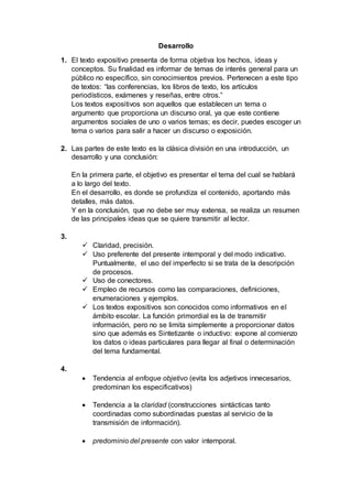 Desarrollo
1. El texto expositivo presenta de forma objetiva los hechos, ideas y
conceptos. Su finalidad es informar de temas de interés general para un
público no específico, sin conocimientos previos. Pertenecen a este tipo
de textos: “las conferencias, los libros de texto, los artículos
periodísticos, exámenes y reseñas, entre otros.”
Los textos expositivos son aquellos que establecen un tema o
argumento que proporciona un discurso oral, ya que este contiene
argumentos sociales de uno o varios temas; es decir, puedes escoger un
tema o varios para salir a hacer un discurso o exposición.
2. Las partes de este texto es la clásica división en una introducción, un
desarrollo y una conclusión:
En la primera parte, el objetivo es presentar el tema del cual se hablará
a lo largo del texto.
En el desarrollo, es donde se profundiza el contenido, aportando más
detalles, más datos.
Y en la conclusión, que no debe ser muy extensa, se realiza un resumen
de las principales ideas que se quiere transmitir al lector.
3.
 Claridad, precisión.
 Uso preferente del presente intemporal y del modo indicativo.
Puntualmente, el uso del imperfecto si se trata de la descripción
de procesos.
 Uso de conectores.
 Empleo de recursos como las comparaciones, definiciones,
enumeraciones y ejemplos.
 Los textos expositivos son conocidos como informativos en el
ámbito escolar. La función primordial es la de transmitir
información, pero no se limita simplemente a proporcionar datos
sino que además es Sintetizante o inductivo: expone al comienzo
los datos o ideas particulares para llegar al final o determinación
del tema fundamental.
4.
 Tendencia al enfoque objetivo (evita los adjetivos innecesarios,
predominan los especificativos)
 Tendencia a la claridad (construcciones sintácticas tanto
coordinadas como subordinadas puestas al servicio de la
transmisión de información).
 predominio del presente con valor intemporal.
 