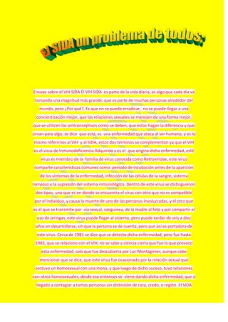Ensayo sobre el VIH SIDA El VIH SIDA es parte de la vida diaria, es algo que cada día va
tomando una magnitud más grande, que es parte de muchas personas alrededor del
mundo, pero ¿Por qué?, Es que no se puede erradicar, no se puede llegar a una
concientización mejor, que las relaciones sexuales se manejen de una forma mejor,
que se utilicen los anticonceptivos como se deben, que estos hagan la diferencia y que
sirvan para algo; se dice que está, es una enfermedad que ataca al ser humano, y es lo
mismo referirnos al VIH y al SIDA, estos dos términos se complementan ya que el VIH
es el virus de Inmunodeficiencia Adquirida y es el que origina dicha enfermedad, esté
virus es miembro de la familia de virus conocida como Retroviridae, este virus
comparte características comunes como: período de incubación antes de la aparición
de los síntomas de la enfermedad, infección de las células de la sangre, sistema
nervioso y la supresión del sistema inmunológico. Dentro de este virus se distinguieron
dos tipos, uno que es en donde se encuentra el virus con otro que no es compatible
por el individuo, y causa la muerte de uno de las personas involucradas, y el otro que
es el que se transmite por vía sexual, sanguínea, de la madre al feto y por compartir el
uso de jeringas, este virus puede llegar al sistema, pero puede tardar de seis a diez
años en desarrollarse, sin que la persona se de cuenta, pero aun así es portadora de
este virus. Cerca de 1981 se dice que se detecto dicha enfermedad, pero fue hasta
1983, que se relaciono con el VIH, no se sabe a ciencia cierta que fue lo que provoco
esta enfermedad, solo que fue descubierta por Luc Montaginier; aunque cabe
mencionar que se dice, que este virus fue ocasionado por la relación sexual que
sostuvo un homosexual con una mona, y que luego de dicho suceso, tuvo relaciones
con otros homosexuales, desde ese entonces se viene dando dicha enfermedad, que a
llegado a contagiar a tantas personas sin distinción de raza, credo, o región. El SIDA
 