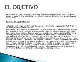 es almacenar y gestionar documentos de forma automatizada por medio de Base
donde el usuario final podrá ingresar a la información de forma fácil y sencilla para
su consulta.

Beneficios del expediente técnico

reducción en tiempo en el tiempo de espera- Incremento en productividad-Ahorro
de papel-Gestión automatizada.
Básicamente este decreto establece que las actuaciones en la administración pública,
así como los actos administrativos que se dicten en las mismas, podrán realizarse
por medios informáticos. Destaca que "...el expediente electrónico tendrá la misma
validez jurídica y probatoria que el expediente tradicional. La documentación
emergente de la trasmisión a distancia, por medios electrónicos, entre dependencias
oficiales, constituirá, de por sí, documentación auténtica y hará plena fe a todos sus
efectos en cuanto a la existencia del original trasmitido. Todo documento electrónico
autenticado mediante firma digital, se considerará como de la autoría del usuario al
que se haya asignado la clave privada correspondiente. El expediente electrónico
provee varias ventajas frente al soporte papel. Algunas de ellas se deducen
directamente del remplazó del papel, mientras que otras derivan de la tramitación
electrónica de la documentación en las organizaciones públicas.
 