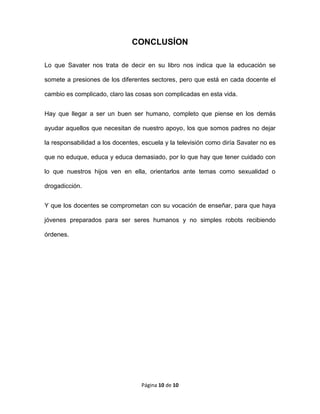Página 10 de 10
CONCLUSÍON
Lo que Savater nos trata de decir en su libro nos indica que la educación se
somete a presiones de los diferentes sectores, pero que está en cada docente el
cambio es complicado, claro las cosas son complicadas en esta vida.
Hay que llegar a ser un buen ser humano, completo que piense en los demás
ayudar aquellos que necesitan de nuestro apoyo, los que somos padres no dejar
la responsabilidad a los docentes, escuela y la televisión como diría Savater no es
que no eduque, educa y educa demasiado, por lo que hay que tener cuidado con
lo que nuestros hijos ven en ella, orientarlos ante temas como sexualidad o
drogadicción.
Y que los docentes se comprometan con su vocación de enseñar, para que haya
jóvenes preparados para ser seres humanos y no simples robots recibiendo
órdenes.
 