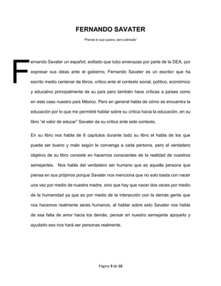 Página 3 de 10
FERNANDO SAVATER
“Piense lo que quiera, pero piénselo”
ernando Savater un español, exiliado que tubo amenazas por parte de la DEA, por
expresar sus ideas ante el gobierno, Fernando Savater es un escritor que ha
escrito medio centenar de libros, critico ante el contexto social, político, económico
y educativo principalmente de su país pero también hace críticas a países como
en este caso nuestro país México. Pero en general habla de cómo se encuentra la
educación por lo que me permitiré hablar sobre su crítica hacia la educación, en su
libro “el valor de educar” Savater da su crítica ante este contexto.
En su libro nos habla de 6 capítulos durante todo su libro el habla de los que
puede ser bueno y malo según le convenga a cada persona, pero el verdadero
objetivo de su libro consiste en hacernos conscientes de la realidad de nuestros
semejantes. Nos habla del verdadero ser humano que es aquella persona que
piensa en sus prójimos porque Savater nos menciona que no solo basta con nacer
una vez por medio de nuestra madre, sino que hay que nacer dos veces por medio
de la humanidad ya que es por medio de la interacción con la demás gente que
nos hacemos realmente seres humanos, al hablar sobre esto Savater nos habla
de esa falta de amor hacia los demás, pensar en nuestro semejante apoyarlo y
ayudarlo eso nos hará ser personas realmente.
F
 